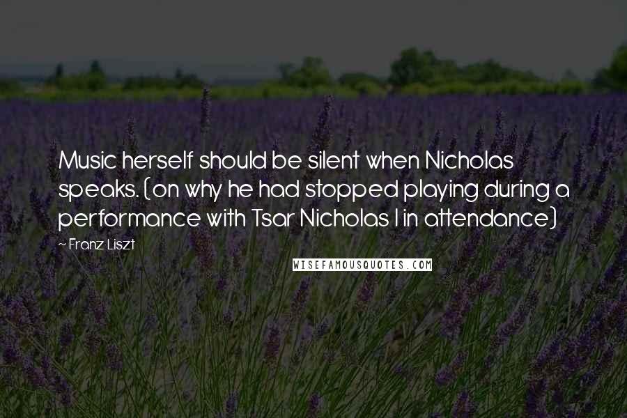 Franz Liszt Quotes: Music herself should be silent when Nicholas speaks. (on why he had stopped playing during a performance with Tsar Nicholas I in attendance)