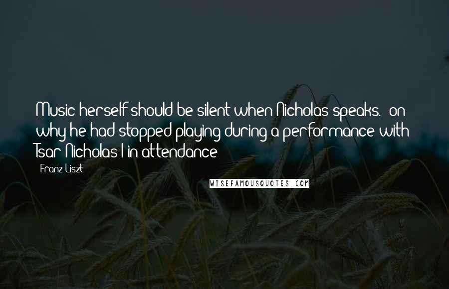 Franz Liszt Quotes: Music herself should be silent when Nicholas speaks. (on why he had stopped playing during a performance with Tsar Nicholas I in attendance)