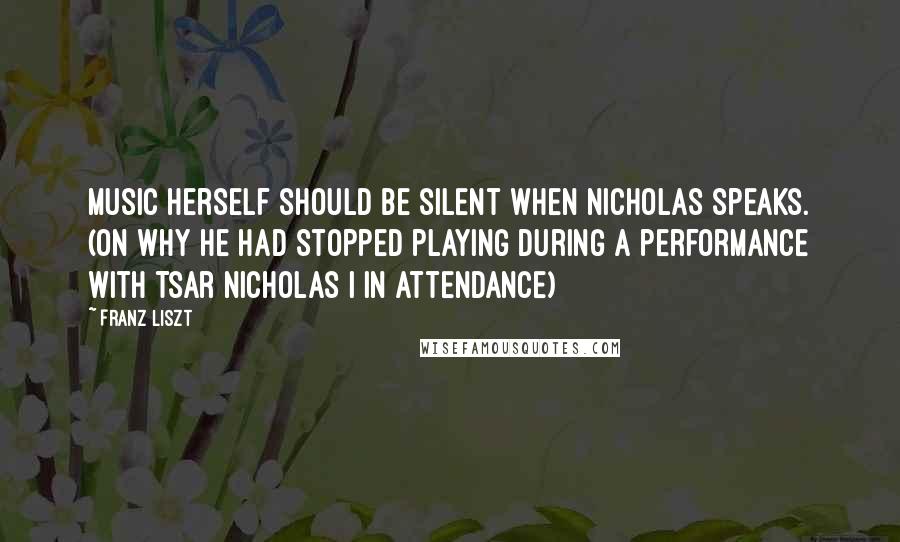 Franz Liszt Quotes: Music herself should be silent when Nicholas speaks. (on why he had stopped playing during a performance with Tsar Nicholas I in attendance)