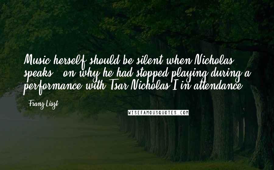 Franz Liszt Quotes: Music herself should be silent when Nicholas speaks. (on why he had stopped playing during a performance with Tsar Nicholas I in attendance)