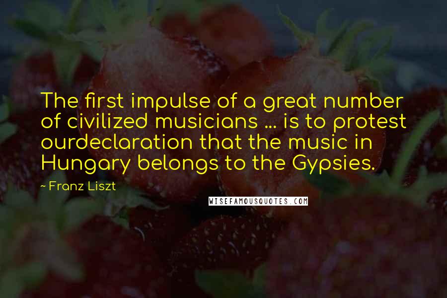 Franz Liszt Quotes: The first impulse of a great number of civilized musicians ... is to protest ourdeclaration that the music in Hungary belongs to the Gypsies.