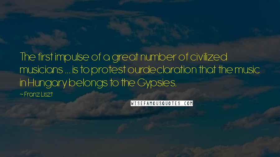 Franz Liszt Quotes: The first impulse of a great number of civilized musicians ... is to protest ourdeclaration that the music in Hungary belongs to the Gypsies.