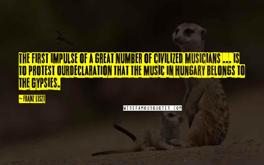 Franz Liszt Quotes: The first impulse of a great number of civilized musicians ... is to protest ourdeclaration that the music in Hungary belongs to the Gypsies.