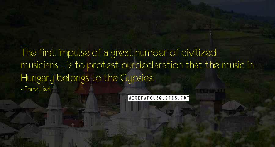 Franz Liszt Quotes: The first impulse of a great number of civilized musicians ... is to protest ourdeclaration that the music in Hungary belongs to the Gypsies.