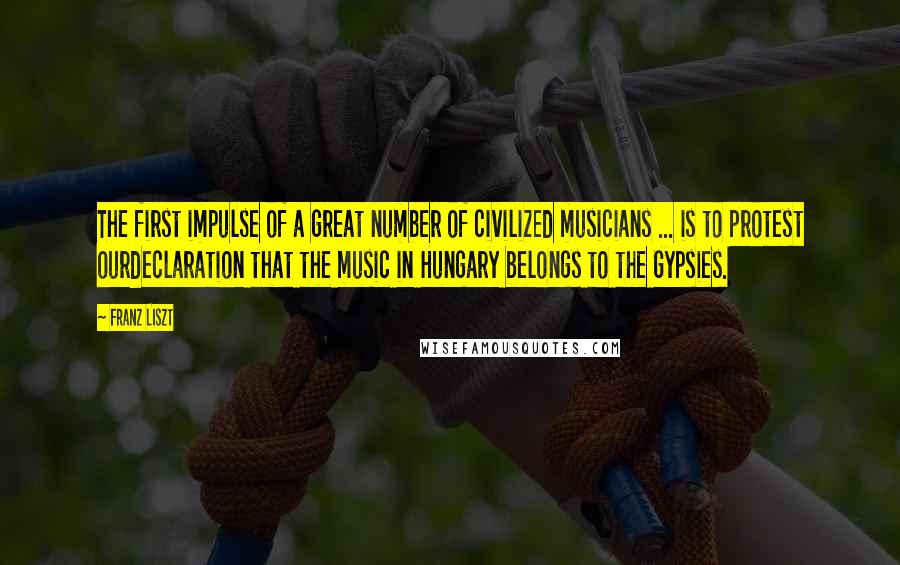 Franz Liszt Quotes: The first impulse of a great number of civilized musicians ... is to protest ourdeclaration that the music in Hungary belongs to the Gypsies.