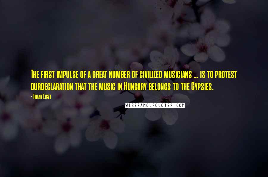 Franz Liszt Quotes: The first impulse of a great number of civilized musicians ... is to protest ourdeclaration that the music in Hungary belongs to the Gypsies.