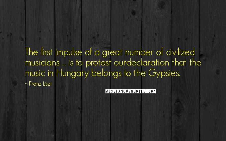 Franz Liszt Quotes: The first impulse of a great number of civilized musicians ... is to protest ourdeclaration that the music in Hungary belongs to the Gypsies.