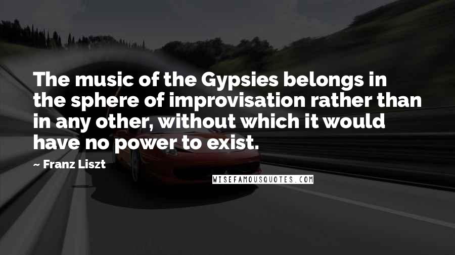 Franz Liszt Quotes: The music of the Gypsies belongs in the sphere of improvisation rather than in any other, without which it would have no power to exist.