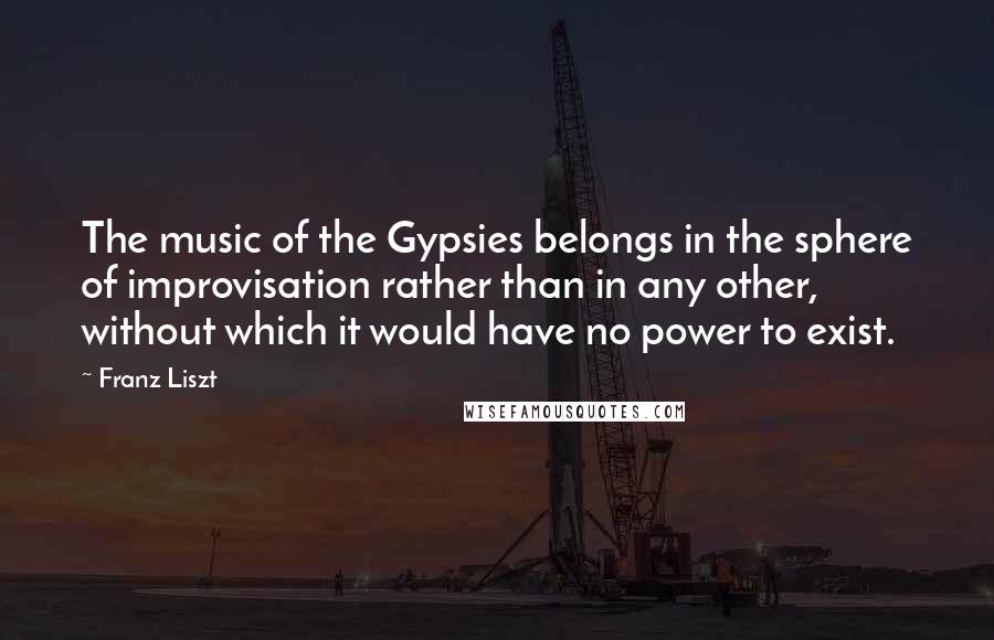 Franz Liszt Quotes: The music of the Gypsies belongs in the sphere of improvisation rather than in any other, without which it would have no power to exist.