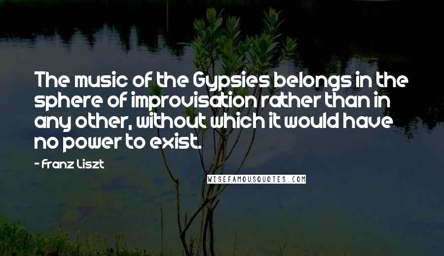 Franz Liszt Quotes: The music of the Gypsies belongs in the sphere of improvisation rather than in any other, without which it would have no power to exist.