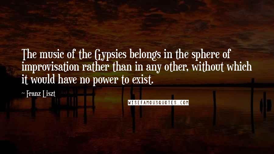Franz Liszt Quotes: The music of the Gypsies belongs in the sphere of improvisation rather than in any other, without which it would have no power to exist.