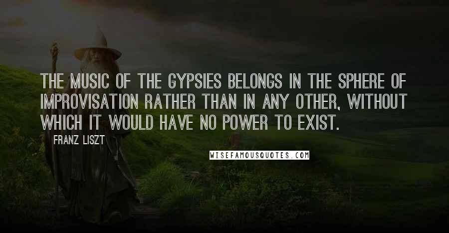 Franz Liszt Quotes: The music of the Gypsies belongs in the sphere of improvisation rather than in any other, without which it would have no power to exist.