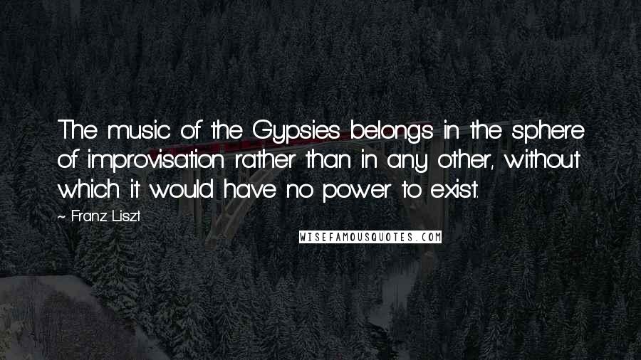 Franz Liszt Quotes: The music of the Gypsies belongs in the sphere of improvisation rather than in any other, without which it would have no power to exist.