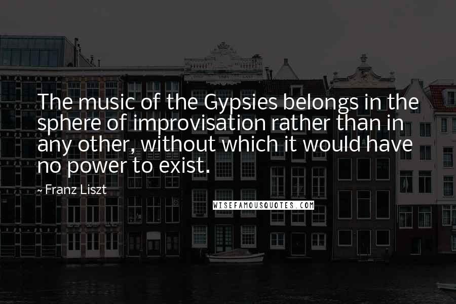 Franz Liszt Quotes: The music of the Gypsies belongs in the sphere of improvisation rather than in any other, without which it would have no power to exist.