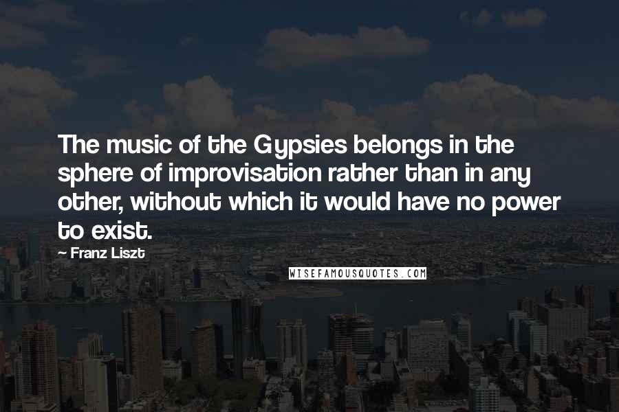 Franz Liszt Quotes: The music of the Gypsies belongs in the sphere of improvisation rather than in any other, without which it would have no power to exist.