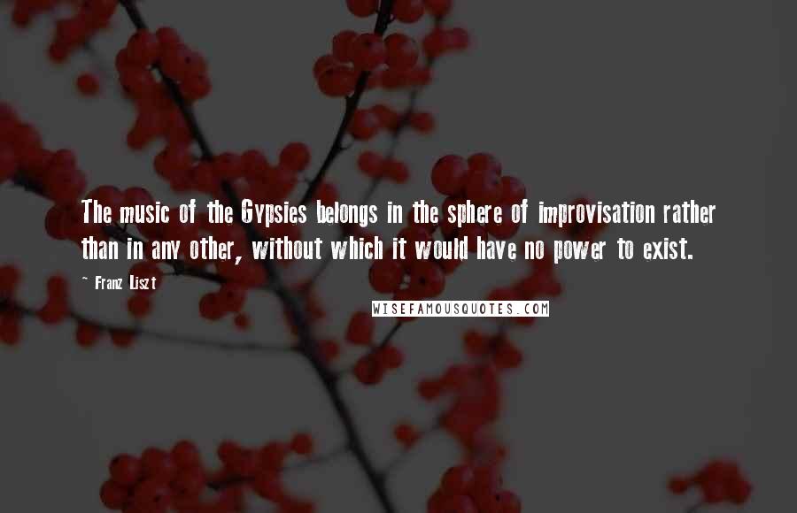 Franz Liszt Quotes: The music of the Gypsies belongs in the sphere of improvisation rather than in any other, without which it would have no power to exist.