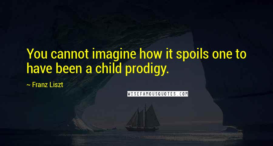 Franz Liszt Quotes: You cannot imagine how it spoils one to have been a child prodigy.