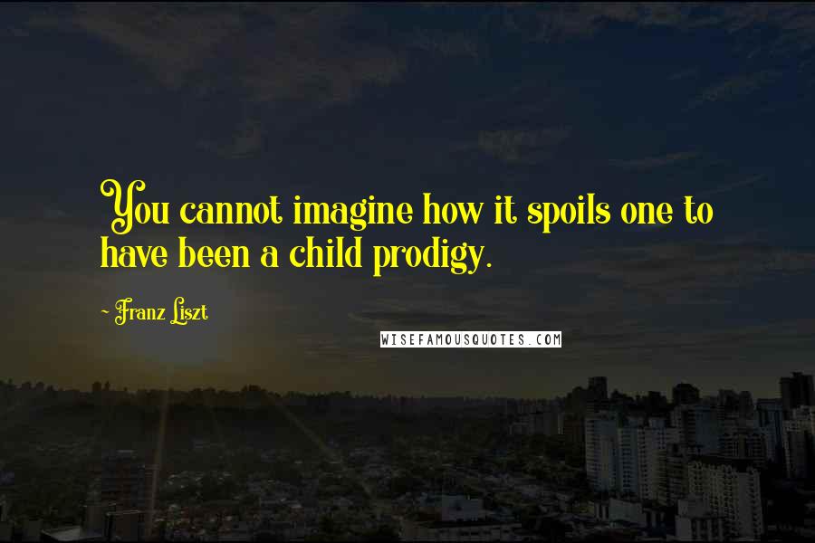 Franz Liszt Quotes: You cannot imagine how it spoils one to have been a child prodigy.