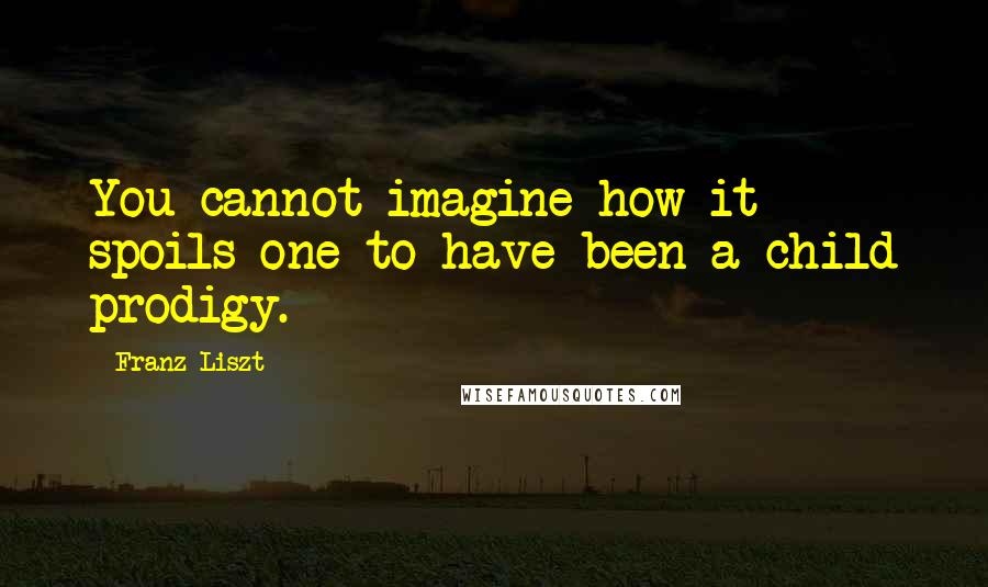 Franz Liszt Quotes: You cannot imagine how it spoils one to have been a child prodigy.