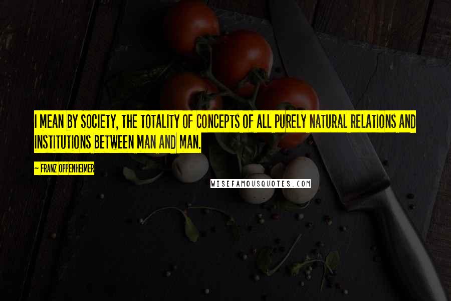 Franz Oppenheimer Quotes: I mean by Society, the totality of concepts of all purely natural relations and institutions between man and man.