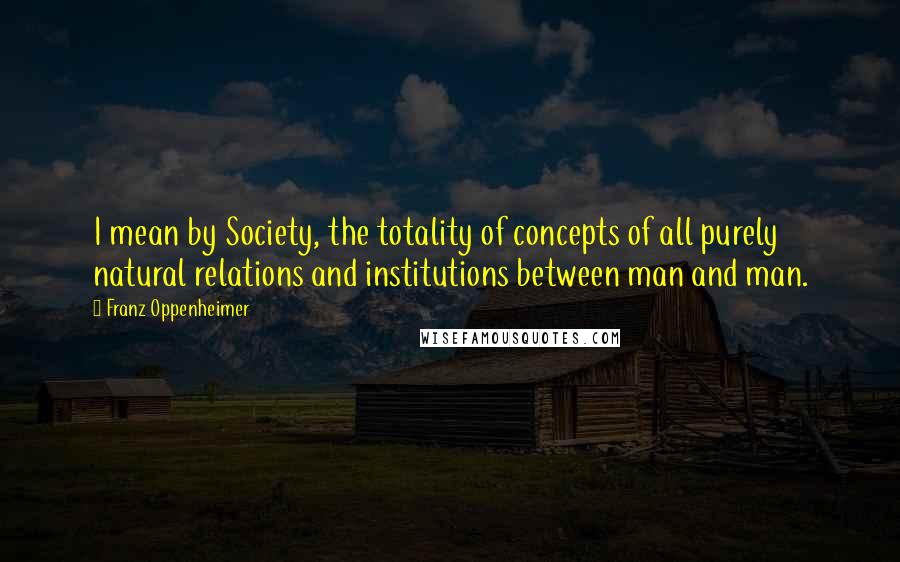 Franz Oppenheimer Quotes: I mean by Society, the totality of concepts of all purely natural relations and institutions between man and man.