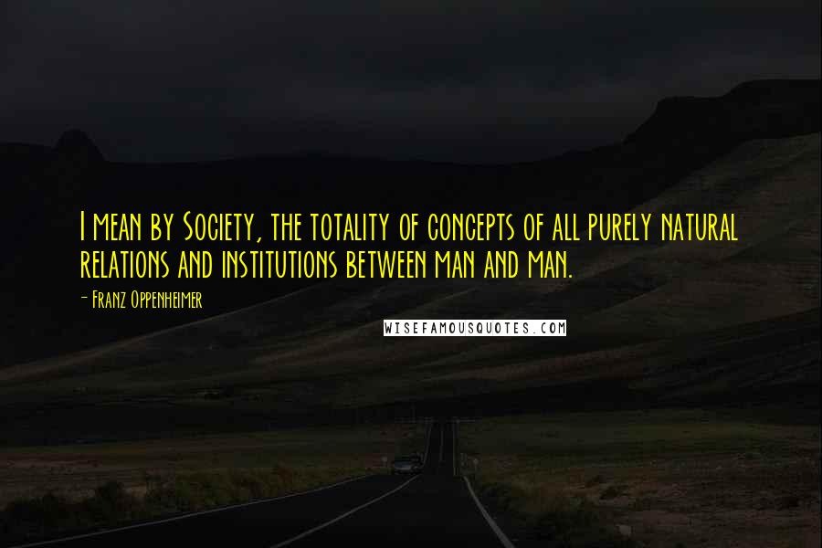 Franz Oppenheimer Quotes: I mean by Society, the totality of concepts of all purely natural relations and institutions between man and man.