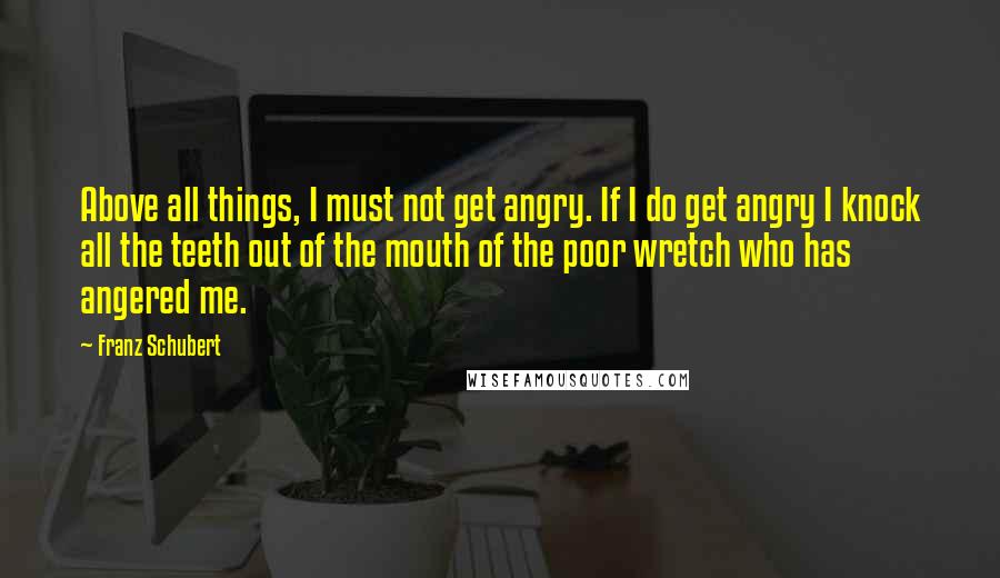 Franz Schubert Quotes: Above all things, I must not get angry. If I do get angry I knock all the teeth out of the mouth of the poor wretch who has angered me.