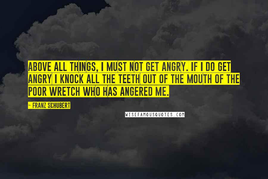 Franz Schubert Quotes: Above all things, I must not get angry. If I do get angry I knock all the teeth out of the mouth of the poor wretch who has angered me.