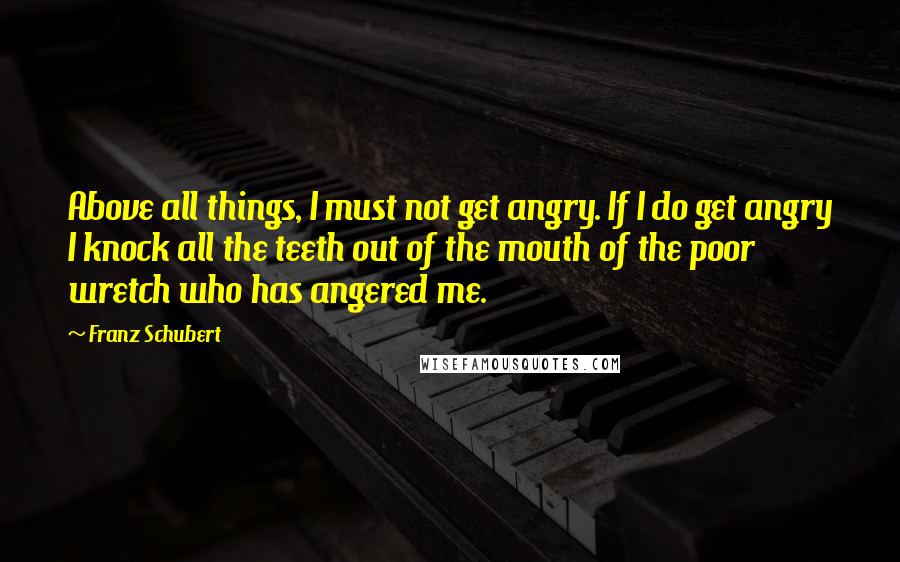 Franz Schubert Quotes: Above all things, I must not get angry. If I do get angry I knock all the teeth out of the mouth of the poor wretch who has angered me.