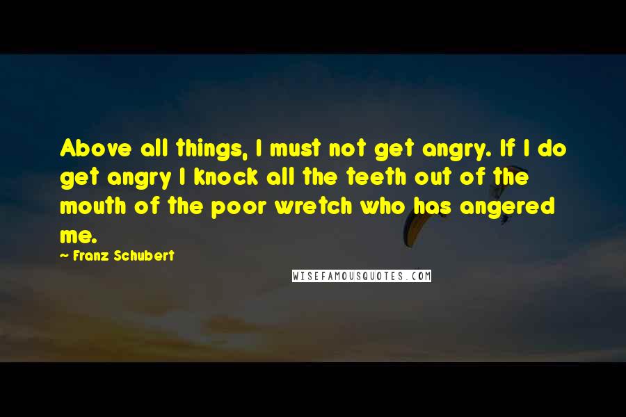 Franz Schubert Quotes: Above all things, I must not get angry. If I do get angry I knock all the teeth out of the mouth of the poor wretch who has angered me.
