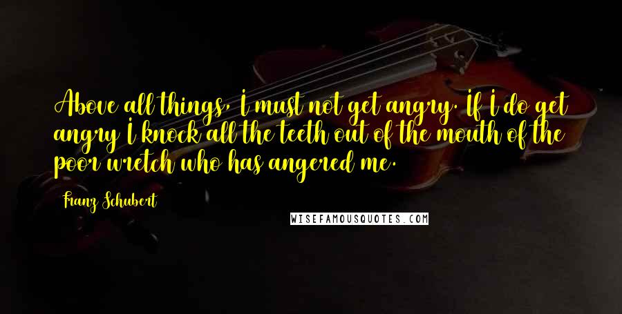 Franz Schubert Quotes: Above all things, I must not get angry. If I do get angry I knock all the teeth out of the mouth of the poor wretch who has angered me.