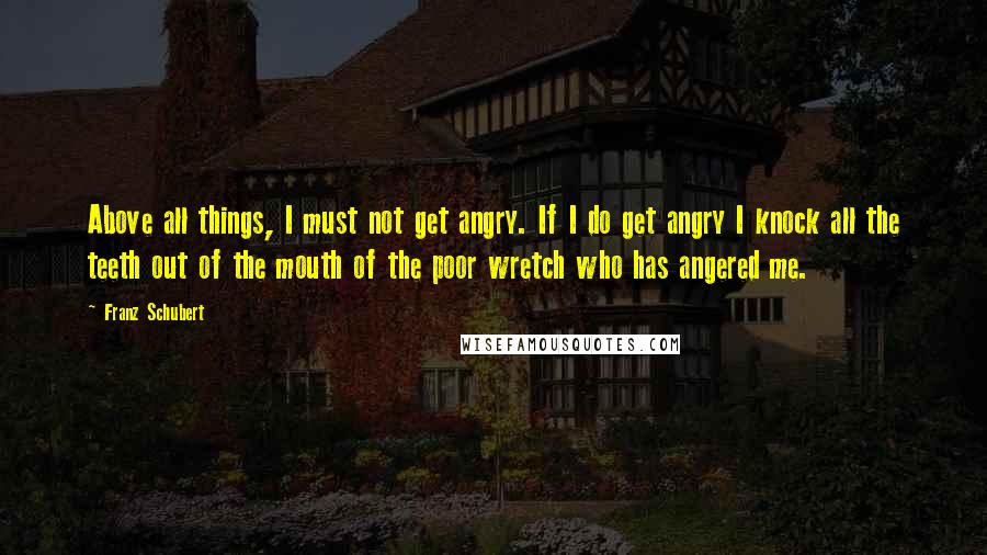 Franz Schubert Quotes: Above all things, I must not get angry. If I do get angry I knock all the teeth out of the mouth of the poor wretch who has angered me.