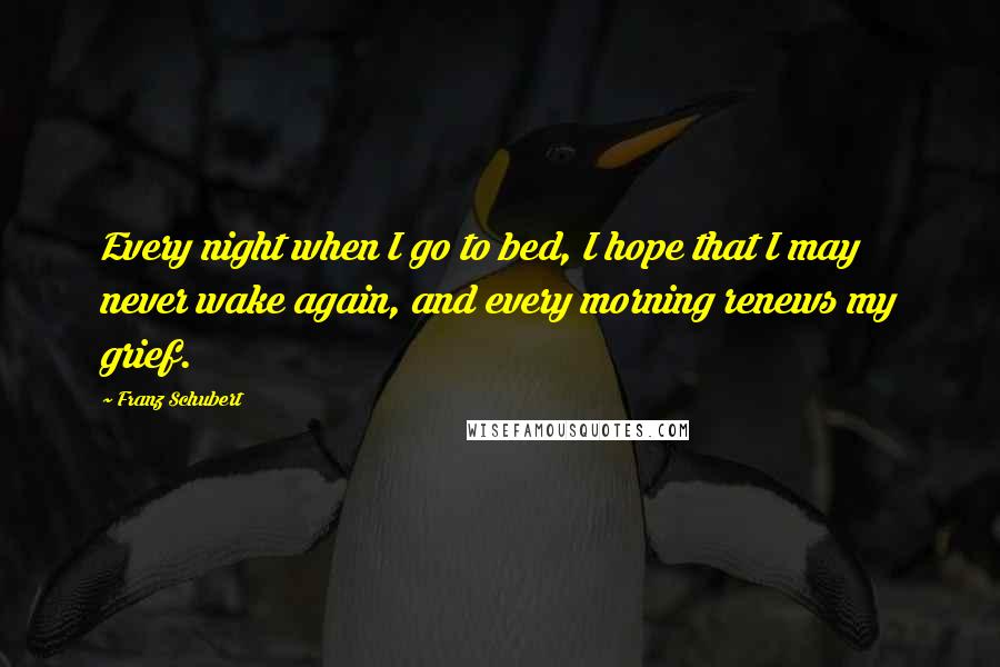 Franz Schubert Quotes: Every night when I go to bed, I hope that I may never wake again, and every morning renews my grief.