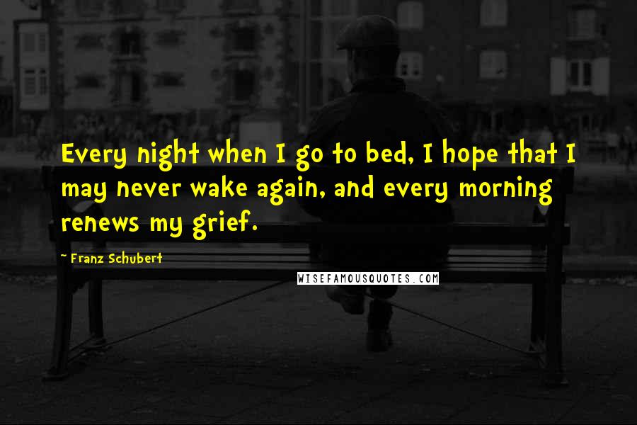 Franz Schubert Quotes: Every night when I go to bed, I hope that I may never wake again, and every morning renews my grief.