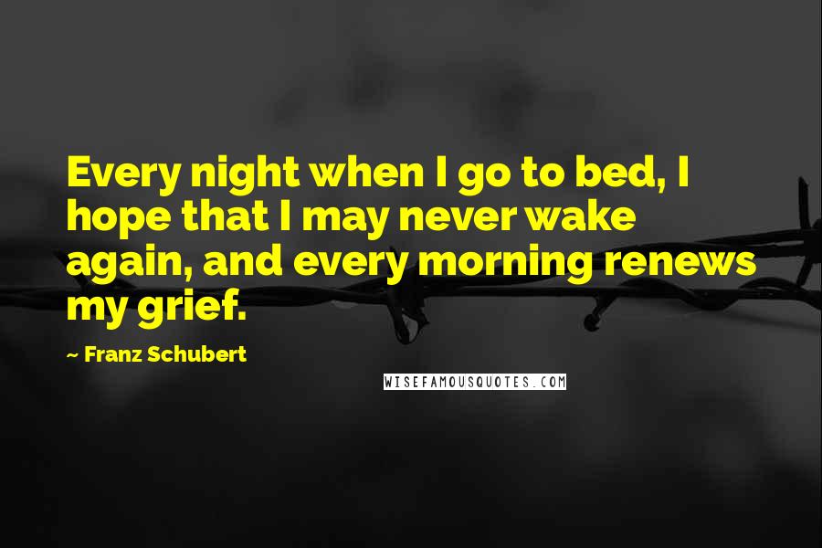 Franz Schubert Quotes: Every night when I go to bed, I hope that I may never wake again, and every morning renews my grief.