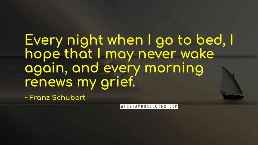 Franz Schubert Quotes: Every night when I go to bed, I hope that I may never wake again, and every morning renews my grief.