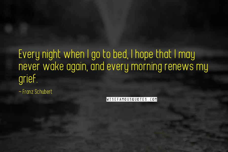 Franz Schubert Quotes: Every night when I go to bed, I hope that I may never wake again, and every morning renews my grief.