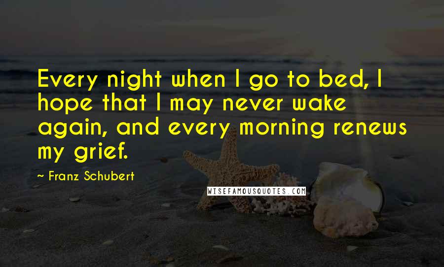 Franz Schubert Quotes: Every night when I go to bed, I hope that I may never wake again, and every morning renews my grief.