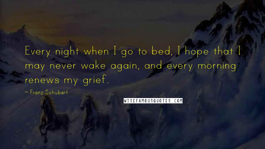 Franz Schubert Quotes: Every night when I go to bed, I hope that I may never wake again, and every morning renews my grief.