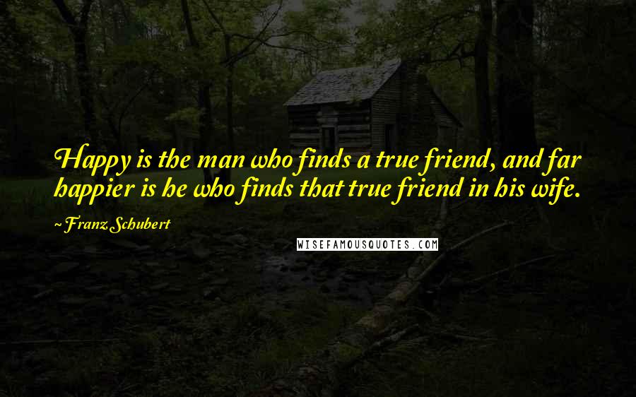 Franz Schubert Quotes: Happy is the man who finds a true friend, and far happier is he who finds that true friend in his wife.