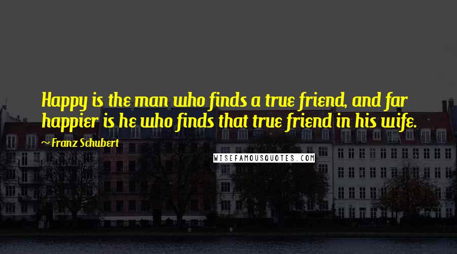 Franz Schubert Quotes: Happy is the man who finds a true friend, and far happier is he who finds that true friend in his wife.
