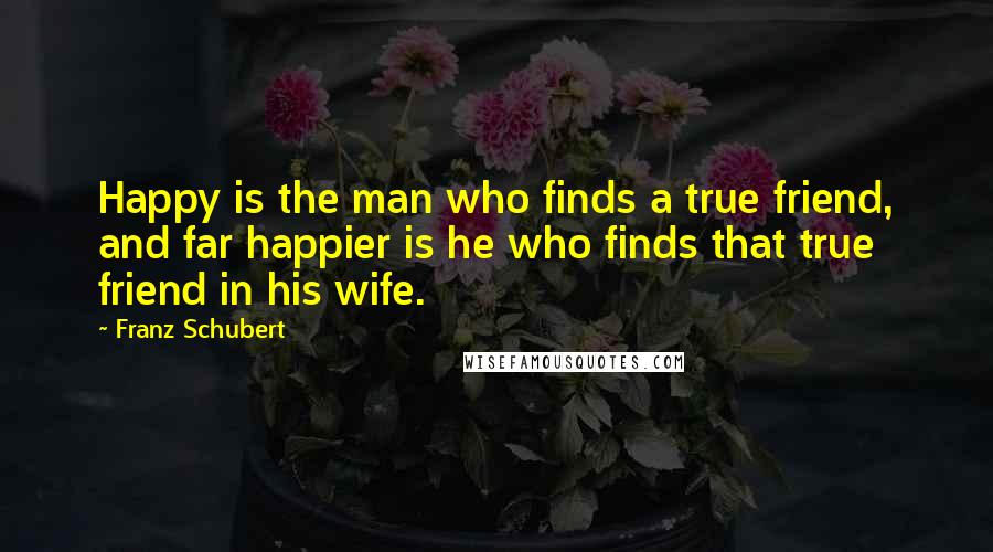 Franz Schubert Quotes: Happy is the man who finds a true friend, and far happier is he who finds that true friend in his wife.