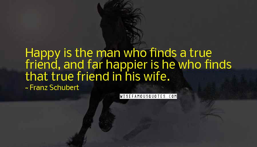 Franz Schubert Quotes: Happy is the man who finds a true friend, and far happier is he who finds that true friend in his wife.