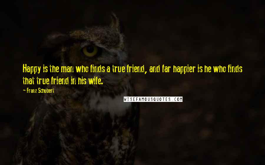 Franz Schubert Quotes: Happy is the man who finds a true friend, and far happier is he who finds that true friend in his wife.