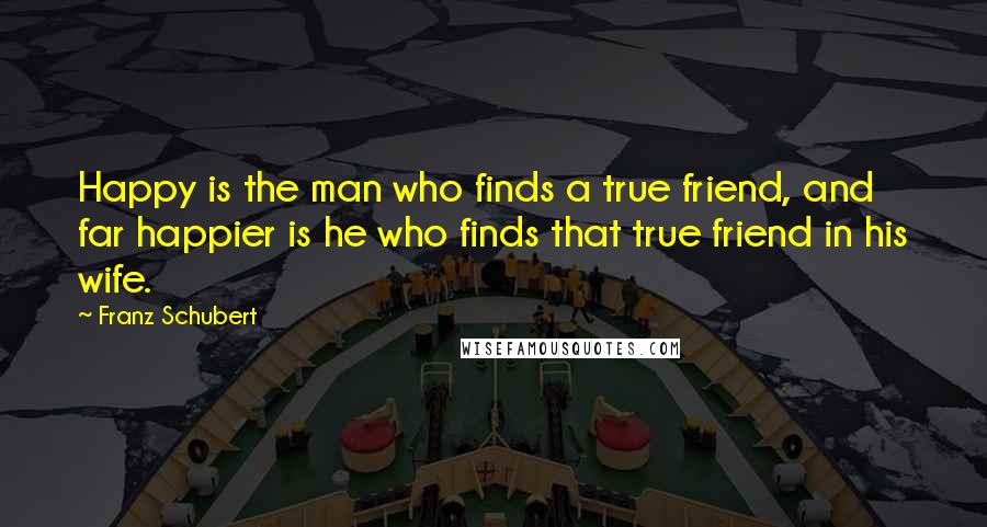 Franz Schubert Quotes: Happy is the man who finds a true friend, and far happier is he who finds that true friend in his wife.