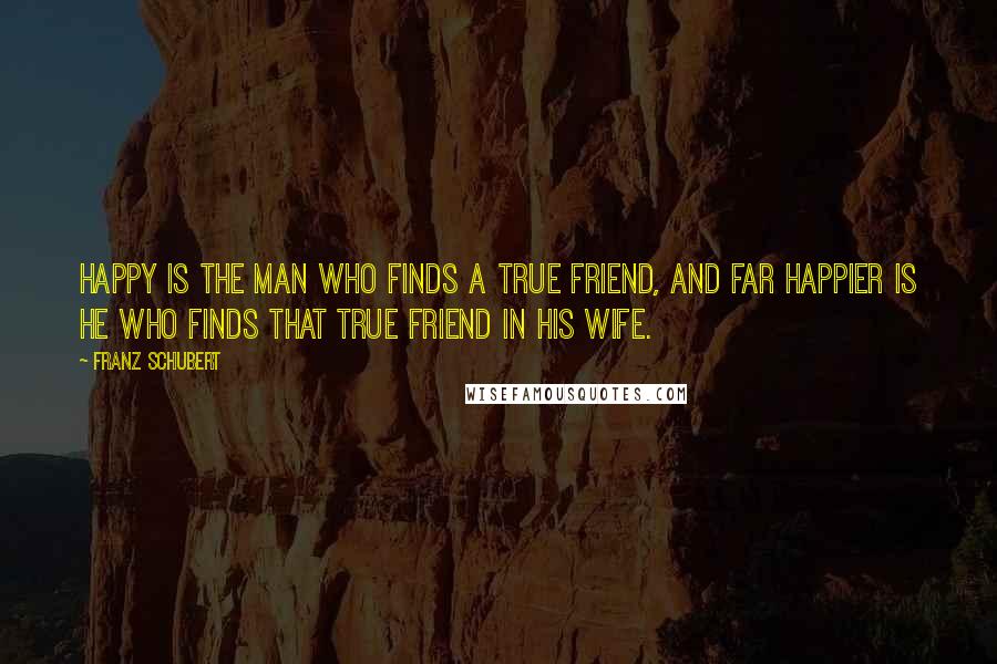 Franz Schubert Quotes: Happy is the man who finds a true friend, and far happier is he who finds that true friend in his wife.