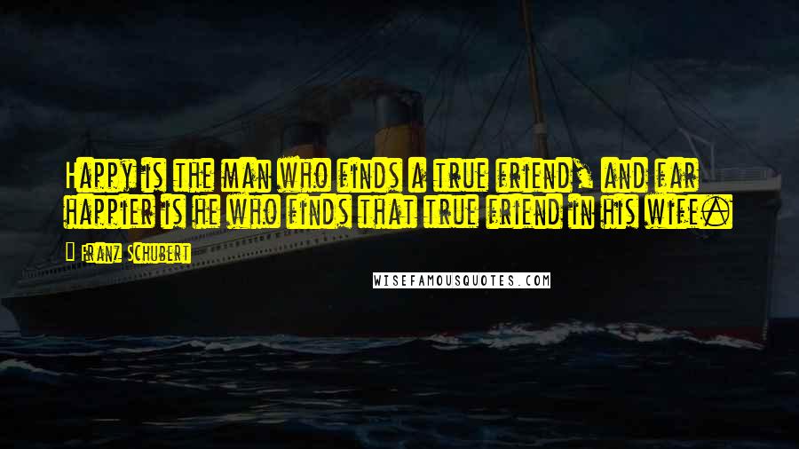 Franz Schubert Quotes: Happy is the man who finds a true friend, and far happier is he who finds that true friend in his wife.