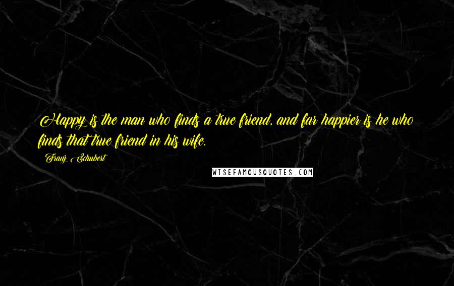 Franz Schubert Quotes: Happy is the man who finds a true friend, and far happier is he who finds that true friend in his wife.