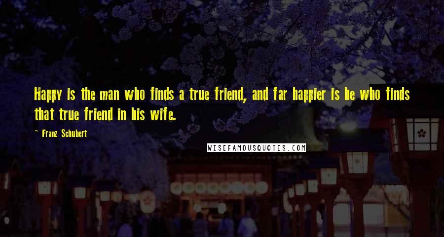 Franz Schubert Quotes: Happy is the man who finds a true friend, and far happier is he who finds that true friend in his wife.