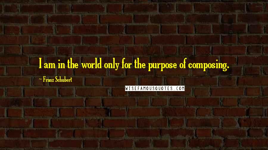 Franz Schubert Quotes: I am in the world only for the purpose of composing.